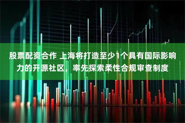 股票配资合作 上海将打造至少1个具有国际影响力的开源社区，率先探索柔性合规审查制度