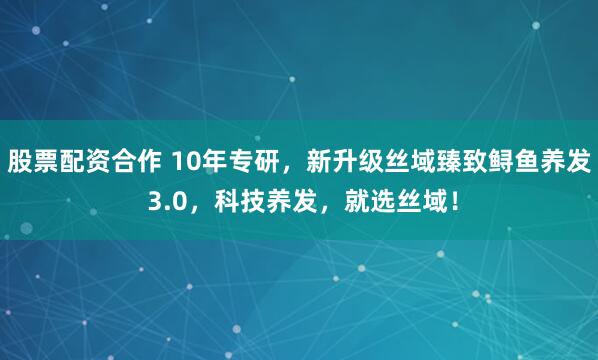 股票配资合作 10年专研，新升级丝域臻致鲟鱼养发 3.0，科技养发，就选丝域！