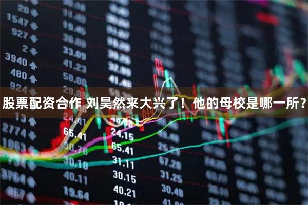 股票配资合作 刘昊然来大兴了！他的母校是哪一所？