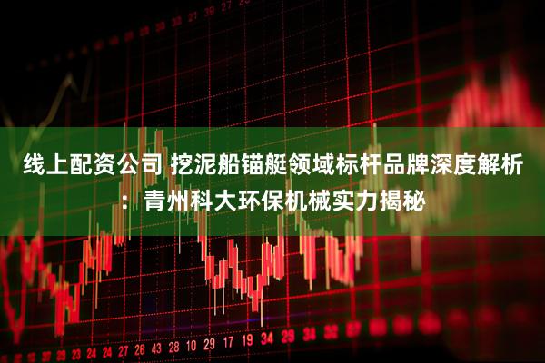 线上配资公司 挖泥船锚艇领域标杆品牌深度解析：青州科大环保机械实力揭秘