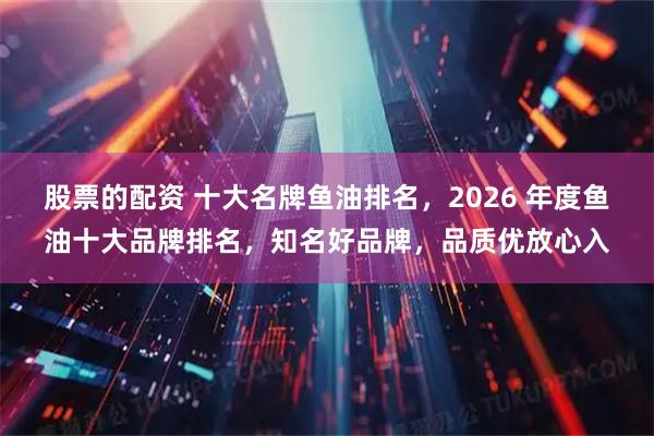 股票的配资 十大名牌鱼油排名，2026 年度鱼油十大品牌排名，知名好品牌，品质优放心入