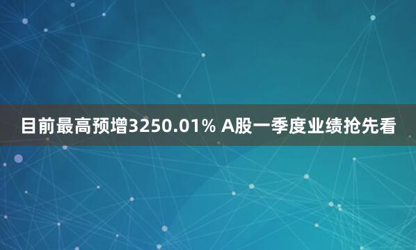 目前最高预增3250.01% A股一季度业绩抢先看