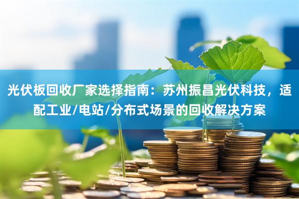 光伏板回收厂家选择指南:苏州振昌光伏科技,适配工业/电站/分布式场景的回收解决方案