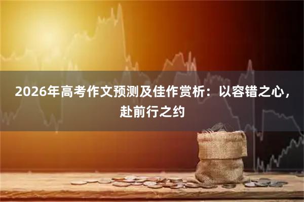 2026年高考作文预测及佳作赏析：以容错之心，赴前行之约