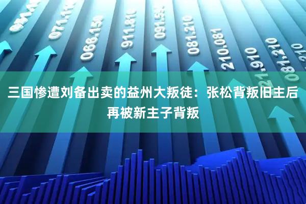 三国惨遭刘备出卖的益州大叛徒：张松背叛旧主后再被新主子背叛