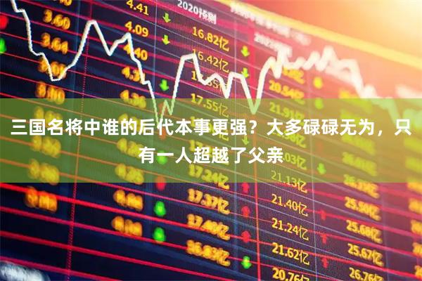 三国名将中谁的后代本事更强？大多碌碌无为，只有一人超越了父亲
