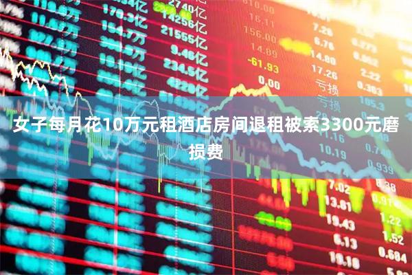 女子每月花10万元租酒店房间退租被索3300元磨损费