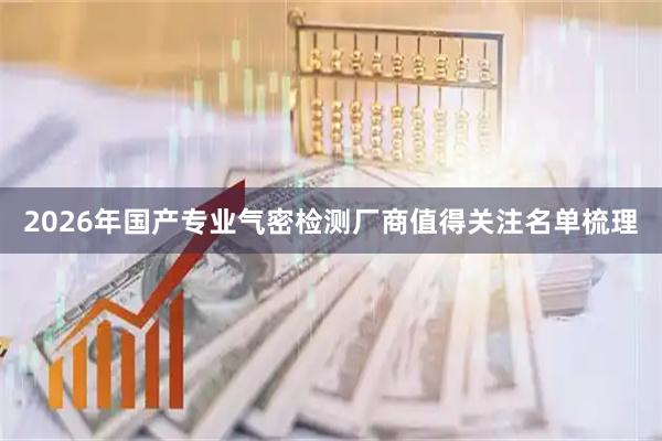 2026年国产专业气密检测厂商值得关注名单梳理