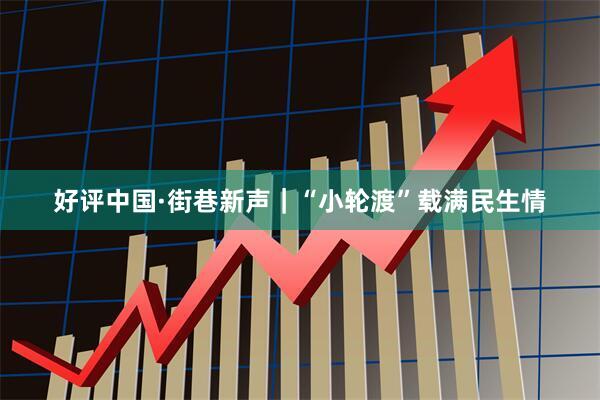 好评中国·街巷新声｜“小轮渡”载满民生情