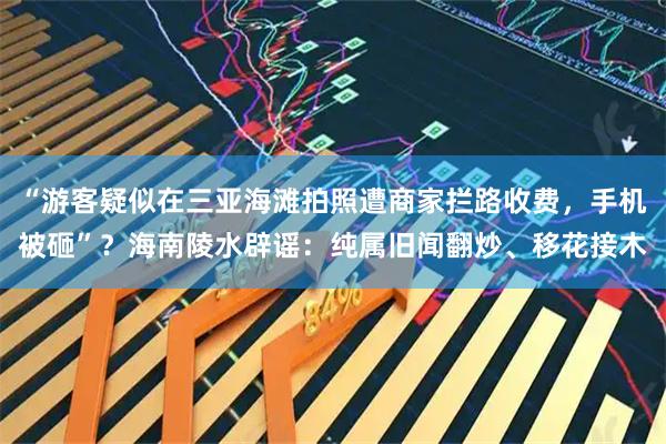“游客疑似在三亚海滩拍照遭商家拦路收费，手机被砸”？海南陵水辟谣：纯属旧闻翻炒、移花接木