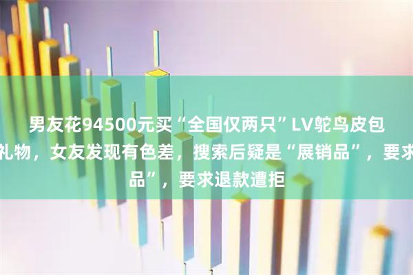 男友花94500元买“全国仅两只”LV鸵鸟皮包作为生日礼物，女友发现有色差，搜索后疑是“展销品”，要求退款遭拒