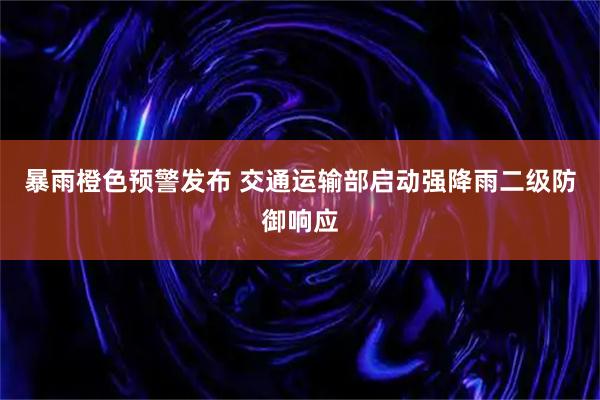 暴雨橙色预警发布 交通运输部启动强降雨二级防御响应