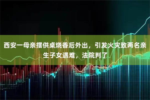 西安一母亲摆供桌烧香后外出，引发火灾致两名亲生子女遇难，法院判了