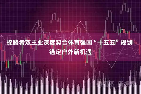 探路者双主业深度契合体育强国“十五五”规划 锚定户外新机遇