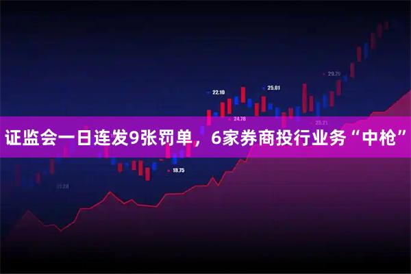 证监会一日连发9张罚单，6家券商投行业务“中枪”