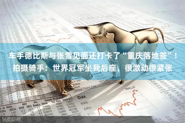 车手德比斯与张雪见面还打卡了“重庆落地签”！拍摄骑手：世界冠军坐我后座，很激动很紧张