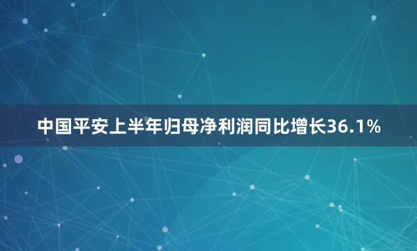 中国平安上半年归母净利润同比增长36.1%