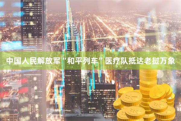 中国人民解放军“和平列车”医疗队抵达老挝万象